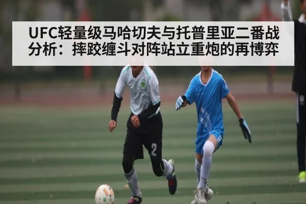 UFC轻量级马哈切夫与托普里亚二番战分析:摔跤缠斗对阵站立重炮的再博弈