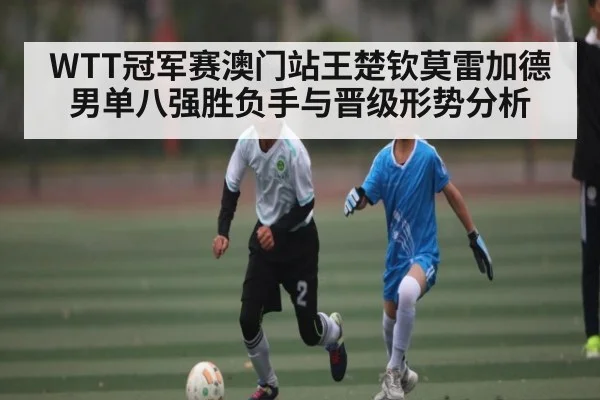 WTT冠军赛澳门站王楚钦莫雷加德男单八强胜负手与晋级形势分析