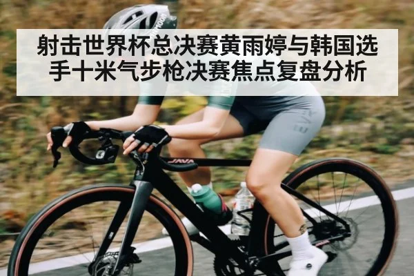 射击世界杯总决赛黄雨婷与韩国选手十米气步枪决赛焦点复盘分析