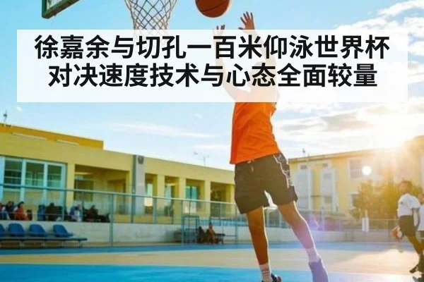 徐嘉余与切孔一百米仰泳世界杯对决速度技术与心态全面较量