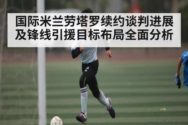 国际米兰劳塔罗续约谈判进展及锋线引援目标布局全面分析