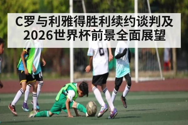 C罗与利雅得胜利续约谈判及2026世界杯前景全面展望