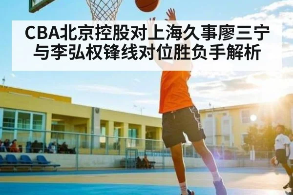 CBA北京控股对上海久事廖三宁与李弘权锋线对位胜负手解析